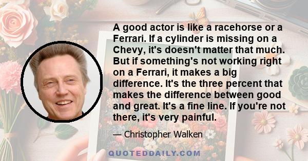 A good actor is like a racehorse or a Ferrari. If a cylinder is missing on a Chevy, it's doesn't matter that much. But if something's not working right on a Ferrari, it makes a big difference. It's the three percent