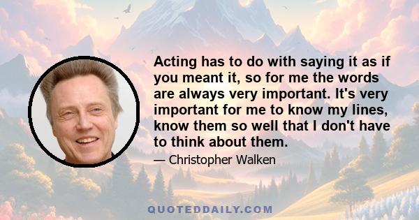 Acting has to do with saying it as if you meant it, so for me the words are always very important. It's very important for me to know my lines, know them so well that I don't have to think about them.