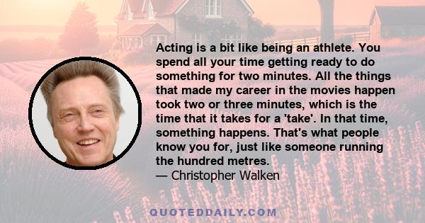 Acting is a bit like being an athlete. You spend all your time getting ready to do something for two minutes. All the things that made my career in the movies happen took two or three minutes, which is the time that it