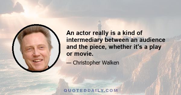 An actor really is a kind of intermediary between an audience and the piece, whether it's a play or movie.