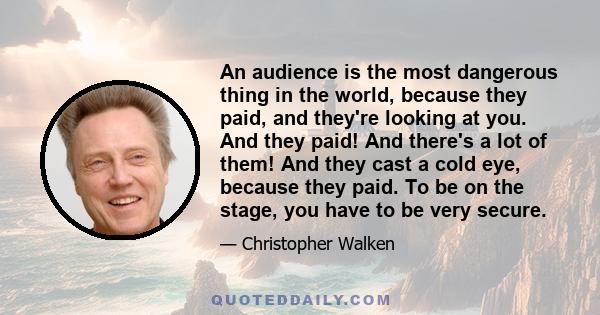 An audience is the most dangerous thing in the world, because they paid, and they're looking at you. And they paid! And there's a lot of them! And they cast a cold eye, because they paid. To be on the stage, you have to 