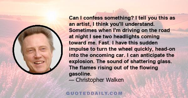 Can I confess something? I tell you this as an artist, I think you'll understand. Sometimes when I'm driving on the road at night I see two headlights coming toward me. Fast. I have this sudden impulse to turn the wheel 