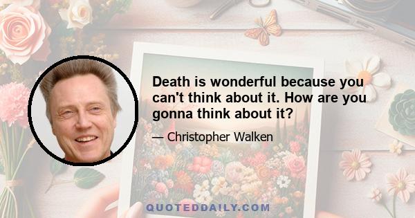 Death is wonderful because you can't think about it. How are you gonna think about it?