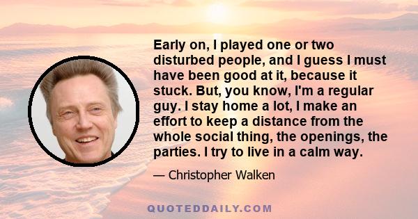 Early on, I played one or two disturbed people, and I guess I must have been good at it, because it stuck. But, you know, I'm a regular guy. I stay home a lot, I make an effort to keep a distance from the whole social