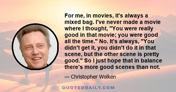 For me, in movies, it's always a mixed bag. I've never made a movie where I thought, You were really good in that movie; you were good all the time. No. It's always, You didn't get it, you didn't do it in that scene,