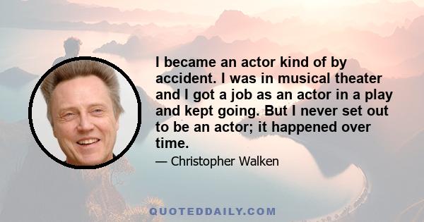 I became an actor kind of by accident. I was in musical theater and I got a job as an actor in a play and kept going. But I never set out to be an actor; it happened over time.