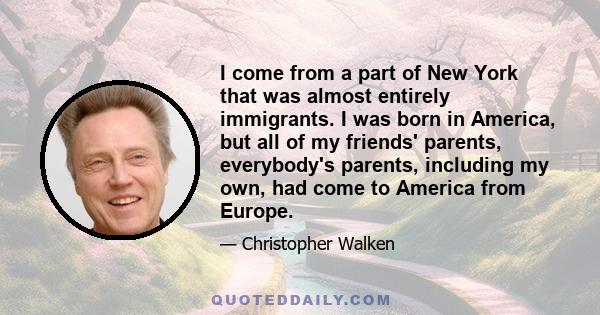 I come from a part of New York that was almost entirely immigrants. I was born in America, but all of my friends' parents, everybody's parents, including my own, had come to America from Europe.