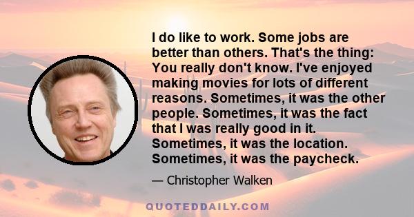 I do like to work. Some jobs are better than others. That's the thing: You really don't know. I've enjoyed making movies for lots of different reasons. Sometimes, it was the other people. Sometimes, it was the fact that 