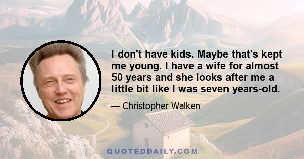 I don't have kids. Maybe that's kept me young. I have a wife for almost 50 years and she looks after me a little bit like I was seven years-old.