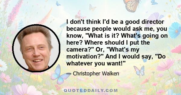 I don't think I'd be a good director because people would ask me, you know, What is it? What's going on here? Where should I put the camera? Or, What's my motivation? And I would say, Do whatever you want!