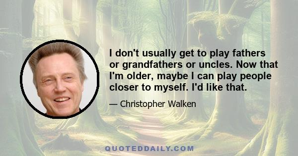 I don't usually get to play fathers or grandfathers or uncles. Now that I'm older, maybe I can play people closer to myself. I'd like that.