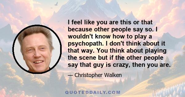 I feel like you are this or that because other people say so. I wouldn't know how to play a psychopath. I don't think about it that way. You think about playing the scene but if the other people say that guy is crazy,