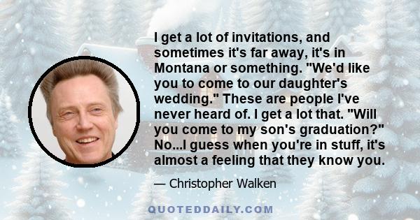 I get a lot of invitations, and sometimes it's far away, it's in Montana or something. We'd like you to come to our daughter's wedding. These are people I've never heard of. I get a lot that. Will you come to my son's