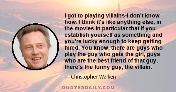 I got to playing villains-I don't know how. I think it's like anything else, in the movies in particular that if you establish yourself as something and you're lucky enough to keep getting hired. You know, there are