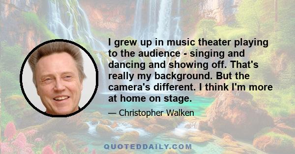 I grew up in music theater playing to the audience - singing and dancing and showing off. That's really my background. But the camera's different. I think I'm more at home on stage.