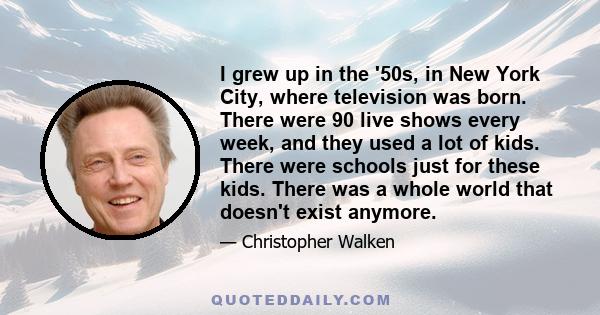 I grew up in the '50s, in New York City, where television was born. There were 90 live shows every week, and they used a lot of kids. There were schools just for these kids. There was a whole world that doesn't exist