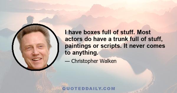 I have boxes full of stuff. Most actors do have a trunk full of stuff, paintings or scripts. It never comes to anything.