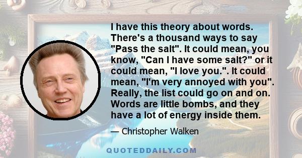 I have this theory about words. There's a thousand ways to say Pass the salt. It could mean, you know, Can I have some salt? or it could mean, I love you.. It could mean, I'm very annoyed with you. Really, the list