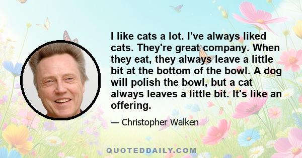 I like cats a lot. I've always liked cats. They're great company. When they eat, they always leave a little bit at the bottom of the bowl. A dog will polish the bowl, but a cat always leaves a little bit. It's like an