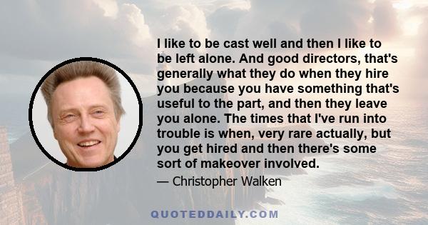 I like to be cast well and then I like to be left alone. And good directors, that's generally what they do when they hire you because you have something that's useful to the part, and then they leave you alone. The