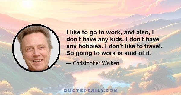 I like to go to work, and also, I don't have any kids. I don't have any hobbies. I don't like to travel. So going to work is kind of it.