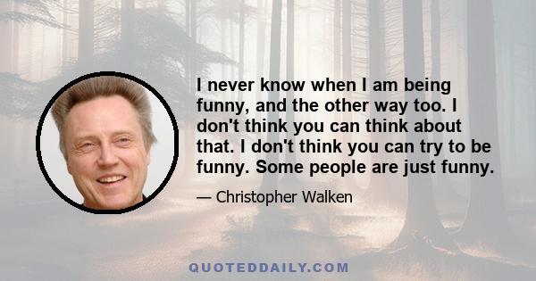 I never know when I am being funny, and the other way too. I don't think you can think about that. I don't think you can try to be funny. Some people are just funny.