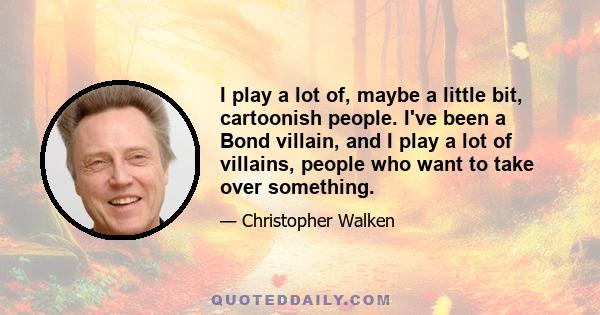 I play a lot of, maybe a little bit, cartoonish people. I've been a Bond villain, and I play a lot of villains, people who want to take over something.