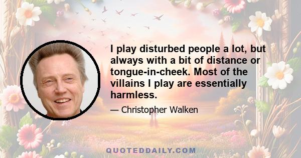 I play disturbed people a lot, but always with a bit of distance or tongue-in-cheek. Most of the villains I play are essentially harmless.