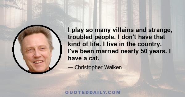 I play so many villains and strange, troubled people. I don't have that kind of life. I live in the country. I've been married nearly 50 years. I have a cat.