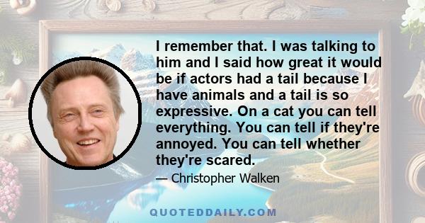 I remember that. I was talking to him and I said how great it would be if actors had a tail because I have animals and a tail is so expressive. On a cat you can tell everything. You can tell if they're annoyed. You can