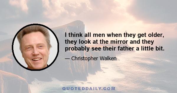 I think all men when they get older, they look at the mirror and they probably see their father a little bit.