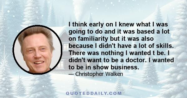 I think early on I knew what I was going to do and it was based a lot on familiarity but it was also because I didn't have a lot of skills. There was nothing I wanted t be. I didn't want to be a doctor. I wanted to be