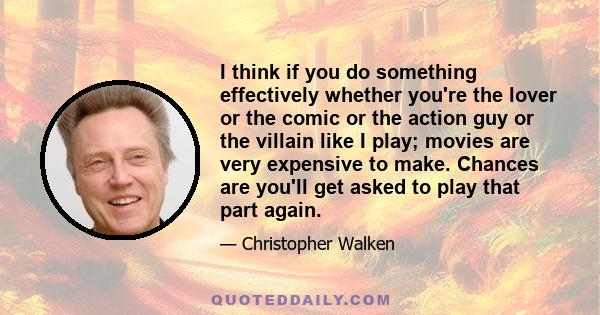 I think if you do something effectively whether you're the lover or the comic or the action guy or the villain like I play; movies are very expensive to make. Chances are you'll get asked to play that part again.