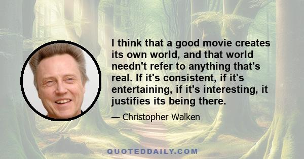 I think that a good movie creates its own world, and that world needn't refer to anything that's real. If it's consistent, if it's entertaining, if it's interesting, it justifies its being there.