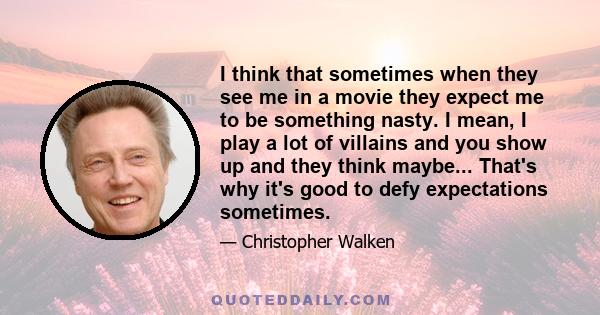 I think that sometimes when they see me in a movie they expect me to be something nasty. I mean, I play a lot of villains and you show up and they think maybe... That's why it's good to defy expectations sometimes.