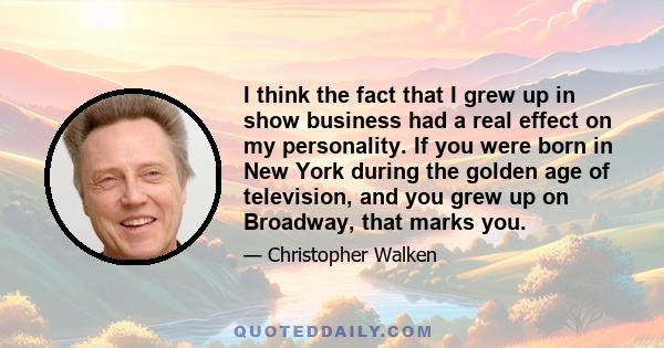 I think the fact that I grew up in show business had a real effect on my personality. If you were born in New York during the golden age of television, and you grew up on Broadway, that marks you.