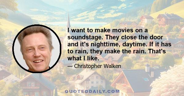 I want to make movies on a soundstage. They close the door and it's nighttime, daytime. If it has to rain, they make the rain. That's what I like.