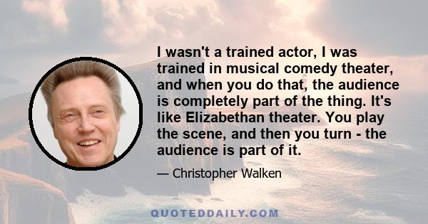 I wasn't a trained actor, I was trained in musical comedy theater, and when you do that, the audience is completely part of the thing. It's like Elizabethan theater. You play the scene, and then you turn - the audience