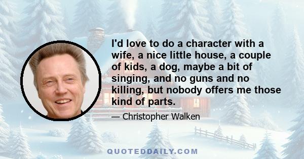 I'd love to do a character with a wife, a nice little house, a couple of kids, a dog, maybe a bit of singing, and no guns and no killing, but nobody offers me those kind of parts.