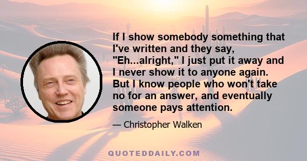 If I show somebody something that I've written and they say, Eh...alright, I just put it away and I never show it to anyone again. But I know people who won't take no for an answer, and eventually someone pays attention.