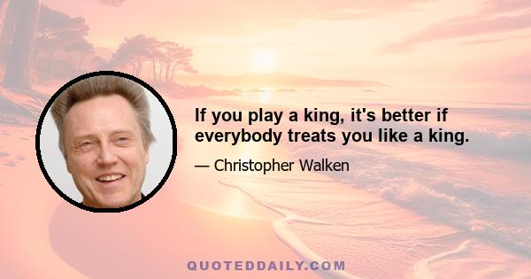 If you play a king, it's better if everybody treats you like a king.