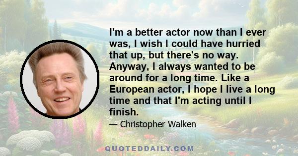 I'm a better actor now than I ever was, I wish I could have hurried that up, but there's no way. Anyway, I always wanted to be around for a long time. Like a European actor, I hope I live a long time and that I'm acting 