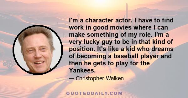 I'm a character actor. I have to find work in good movies where I can make something of my role. I'm a very lucky guy to be in that kind of position. It's like a kid who dreams of becoming a baseball player and then he