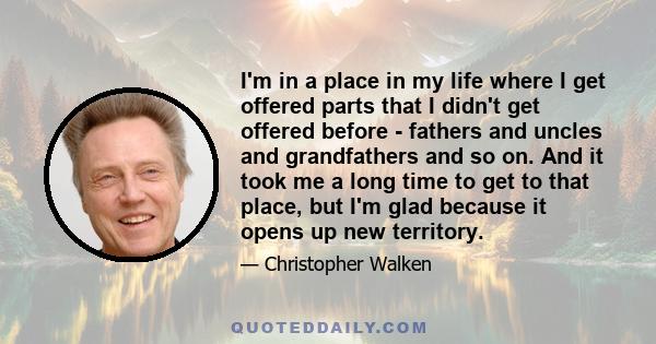 I'm in a place in my life where I get offered parts that I didn't get offered before - fathers and uncles and grandfathers and so on. And it took me a long time to get to that place, but I'm glad because it opens up new 