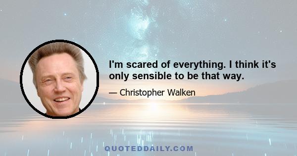 I'm scared of everything. I think it's only sensible to be that way.