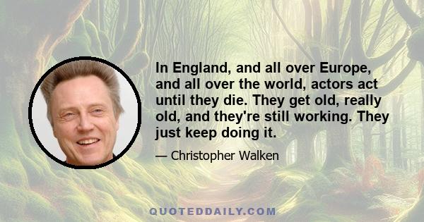 In England, and all over Europe, and all over the world, actors act until they die. They get old, really old, and they're still working. They just keep doing it.