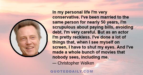 In my personal life I'm very conservative. I've been married to the same person for nearly 50 years, I'm scrupulous about paying bills, avoiding debt. I'm very careful. But as an actor I'm pretty reckless. I've done a