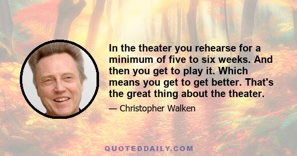 In the theater you rehearse for a minimum of five to six weeks. And then you get to play it. Which means you get to get better. That's the great thing about the theater.