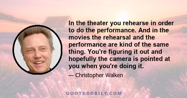 In the theater you rehearse in order to do the performance. And in the movies the rehearsal and the performance are kind of the same thing. You're figuring it out and hopefully the camera is pointed at you when you're