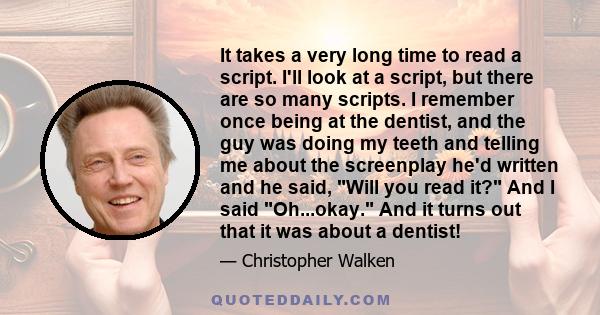 It takes a very long time to read a script. I'll look at a script, but there are so many scripts. I remember once being at the dentist, and the guy was doing my teeth and telling me about the screenplay he'd written and 